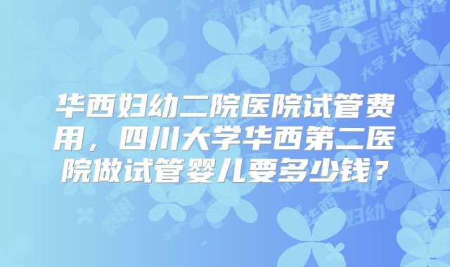 华西妇幼二院医院试管费用，四川大学华西第二医院做试管婴儿要多少钱？