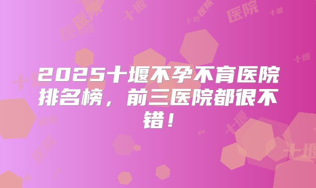 2025十堰不孕不育医院排名榜，前三医院都很不错！