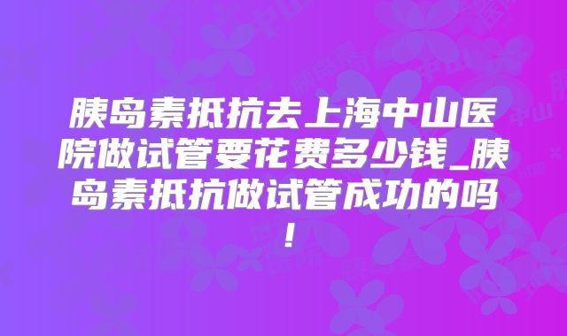 胰岛素抵抗去上海中山医院做试管要花费多少钱_胰岛素抵抗做试管成功的吗!