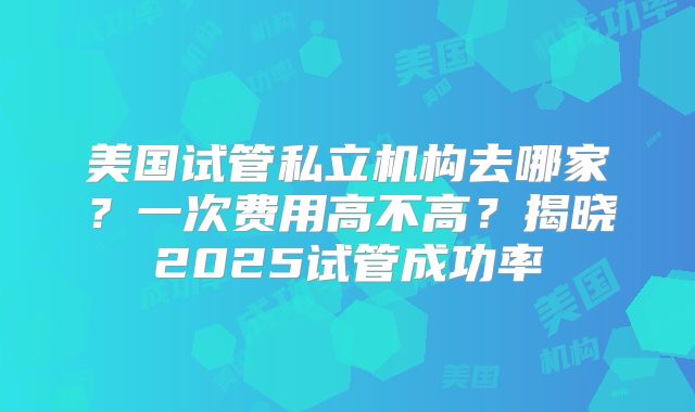 美国试管私立机构去哪家?一次费用高不高?揭晓2025试管成功率