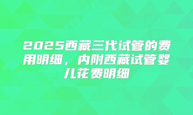 2025西藏三代试管的费用明细，内附西藏试管婴儿花费明细