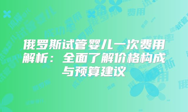俄罗斯试管婴儿一次费用解析：全面了解价格构成与预算建议