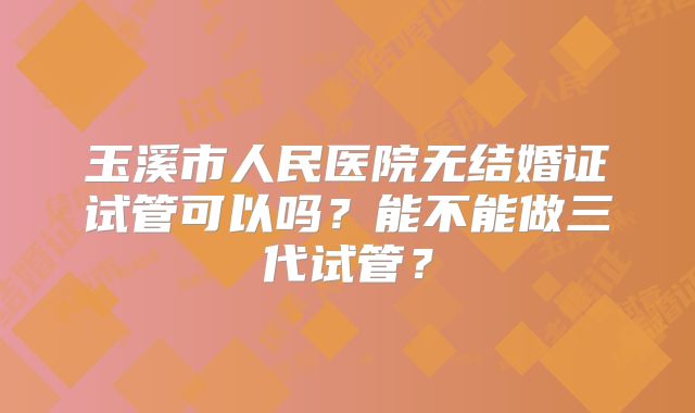 玉溪市人民医院无结婚证试管可以吗?能不能做三代试管?