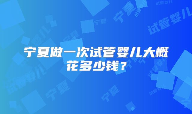 宁夏做一次试管婴儿大概花多少钱？
