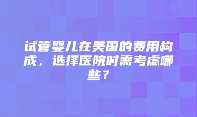 试管婴儿在美国的费用构成，选择医院时需考虑哪些？