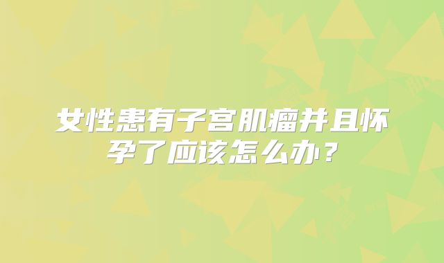 女性患有子宫肌瘤并且怀孕了应该怎么办?