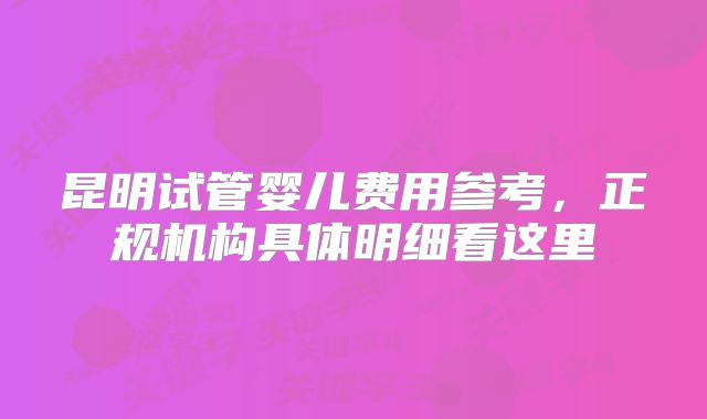 昆明试管婴儿费用参考，正规机构具体明细看这里
