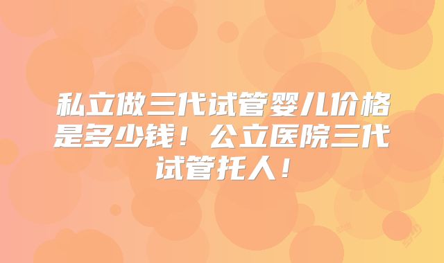 私立做三代试管婴儿价格是多少钱！公立医院三代试管托人！