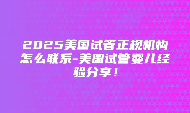 2025美国试管正规机构怎么联系-美国试管婴儿经验分享！