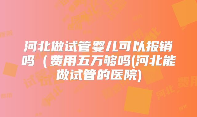 河北做试管婴儿可以报销吗（费用五万够吗(河北能做试管的医院)