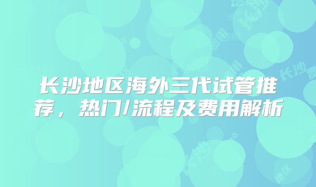 长沙地区海外三代试管推荐，热门/流程及费用解析
