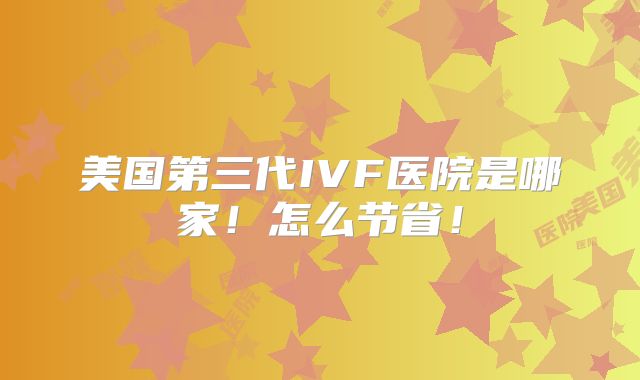 美国第三代IVF医院是哪家！怎么节省！