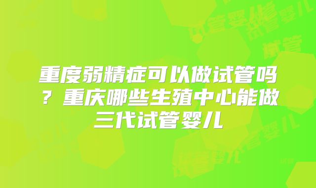 重度弱精症可以做试管吗？重庆哪些生殖中心能做三代试管婴儿