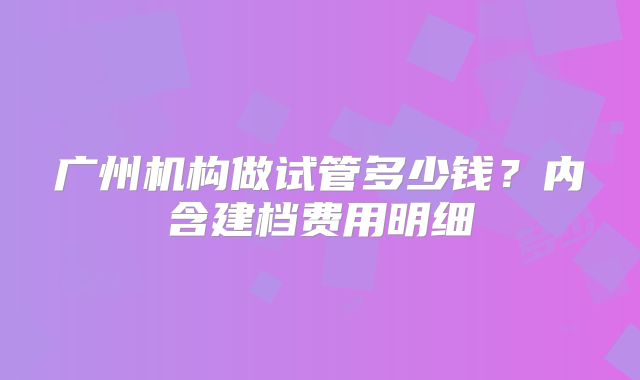 广州机构做试管多少钱？内含建档费用明细