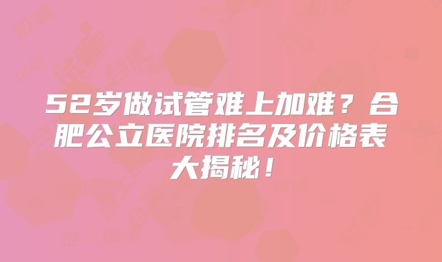 52岁做试管难上加难？合肥公立医院排名及价格表大揭秘！
