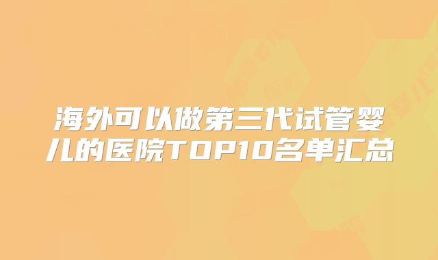 海外可以做第三代试管婴儿的医院TOP10名单汇总