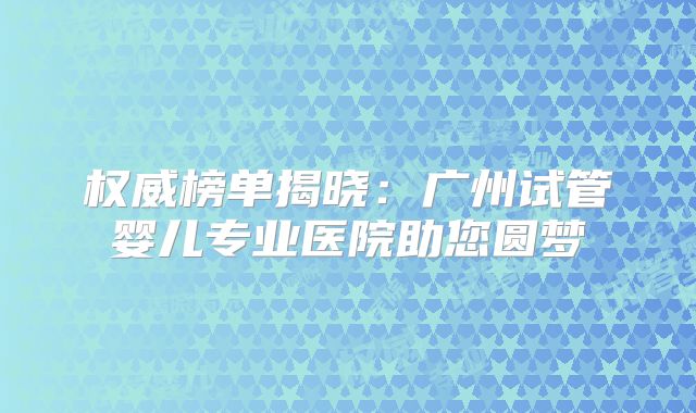 权威榜单揭晓：广州试管婴儿专业医院助您圆梦