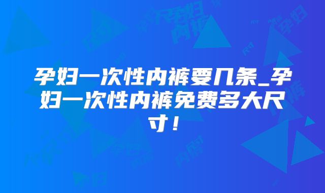 孕妇一次性内裤要几条_孕妇一次性内裤免费多大尺寸！