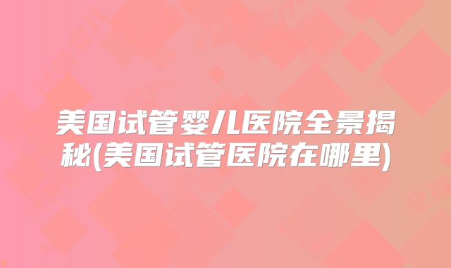 美国试管婴儿医院全景揭秘(美国试管医院在哪里)