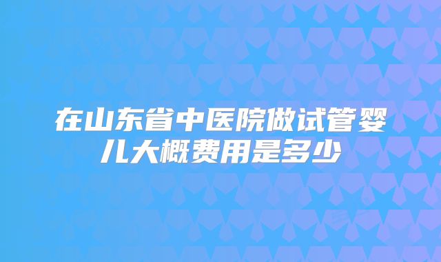 在山东省中医院做试管婴儿大概费用是多少