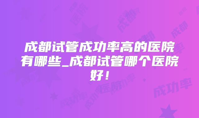 成都试管成功率高的医院有哪些_成都试管哪个医院好！