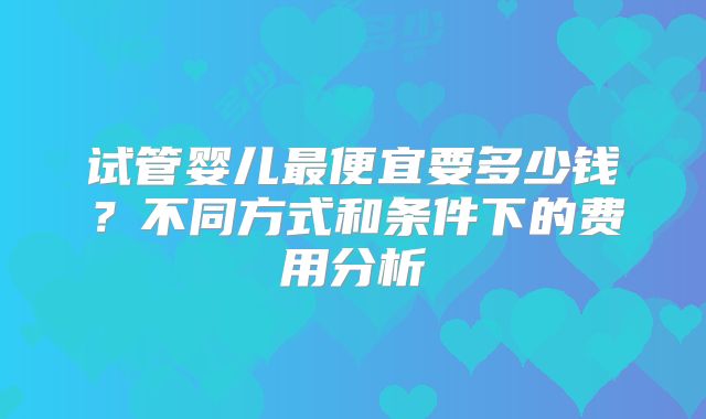 试管婴儿最便宜要多少钱？不同方式和条件下的费用分析