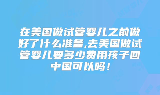 在美国做试管婴儿之前做好了什么准备,去美国做试管婴儿要多少费用孩子回中国可以吗！