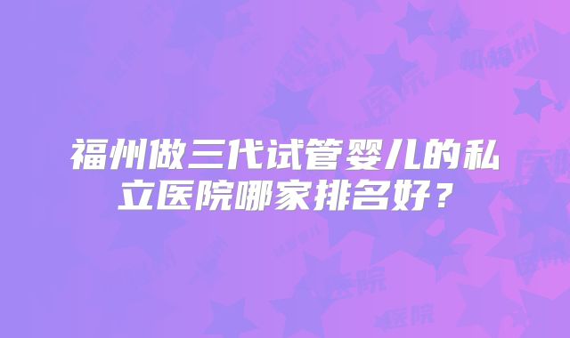 福州做三代试管婴儿的私立医院哪家排名好?