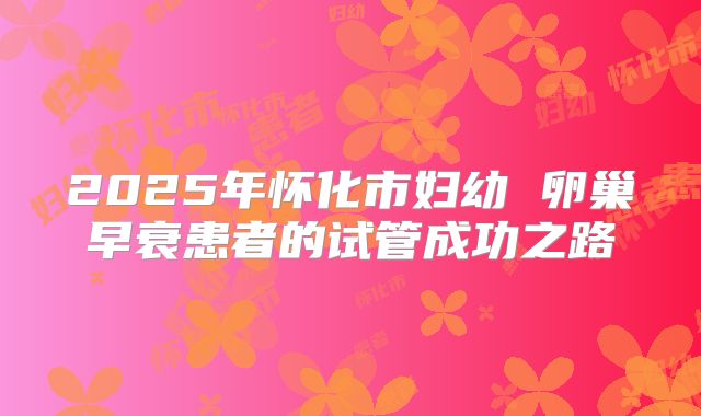 2025年怀化市妇幼 卵巢早衰患者的试管成功之路