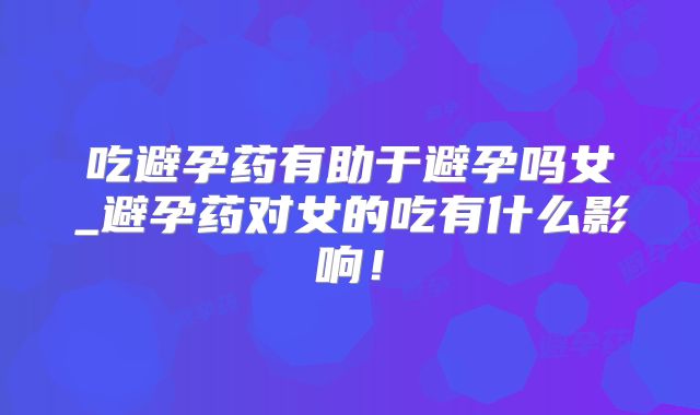 吃避孕药有助于避孕吗女_避孕药对女的吃有什么影响！