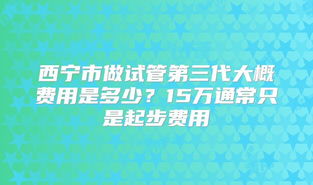 西宁市做试管第三代大概费用是多少？15万通常只是起步费用