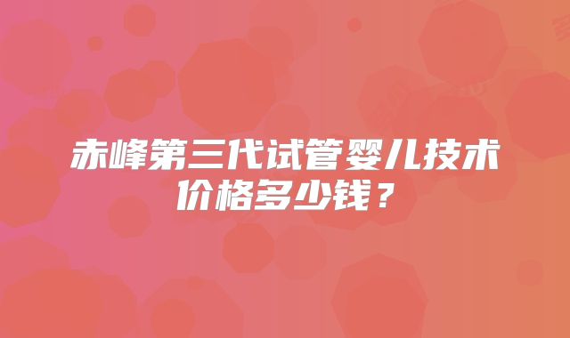 赤峰第三代试管婴儿技术价格多少钱？