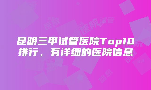 昆明三甲试管医院Top10排行，有详细的医院信息