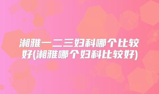 湘雅一二三妇科哪个比较好(湘雅哪个妇科比较好)