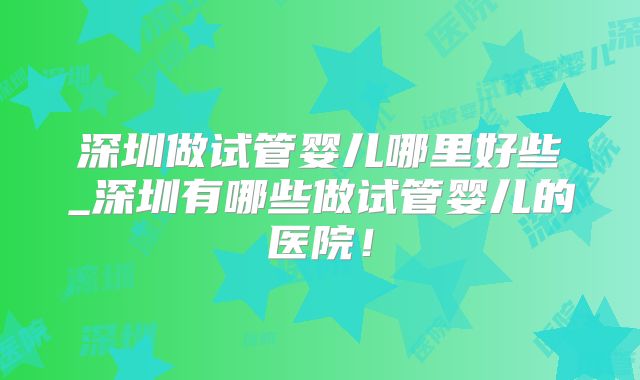 深圳做试管婴儿哪里好些_深圳有哪些做试管婴儿的医院!