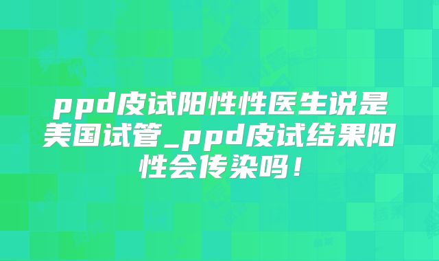 ppd皮试阳性性医生说是美国试管_ppd皮试结果阳性会传染吗！