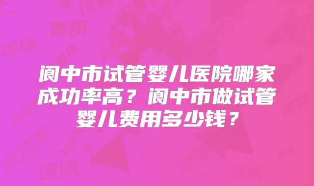 阆中市试管婴儿医院哪家成功率高？阆中市做试管婴儿费用多少钱？