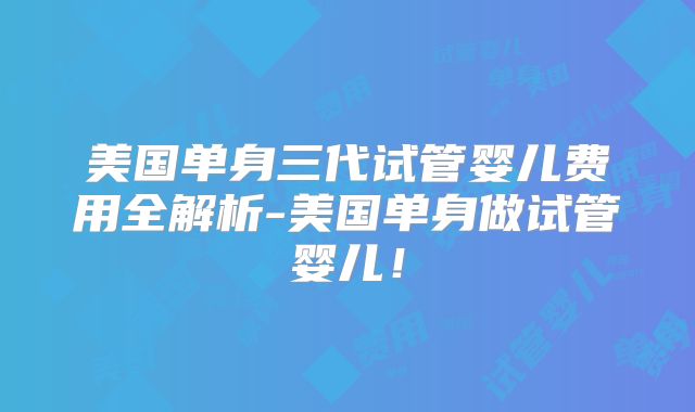 美国单身三代试管婴儿费用全解析-美国单身做试管婴儿！