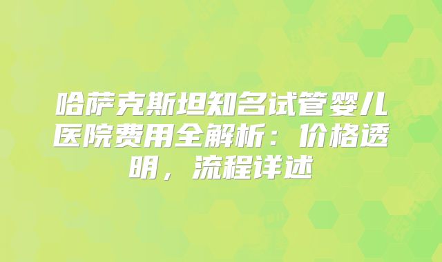哈萨克斯坦知名试管婴儿医院费用全解析:价格透明,流程详述
