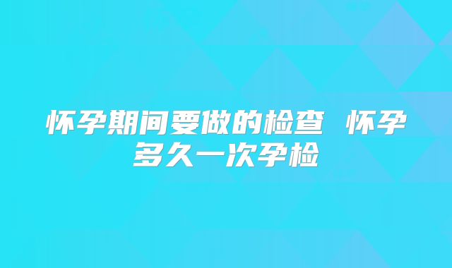 怀孕期间要做的检查 怀孕多久一次孕检
