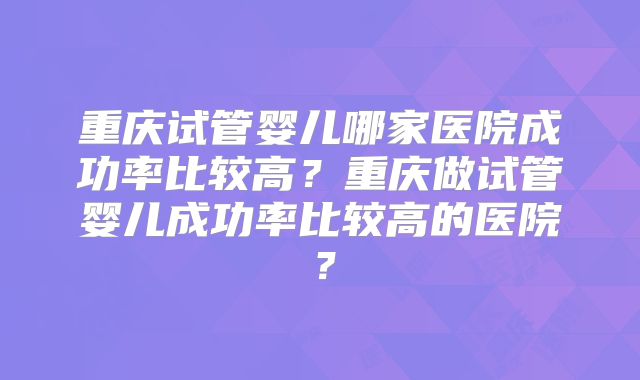 重庆试管婴儿哪家医院成功率比较高?重庆做试管婴儿成功率比较高的医院?
