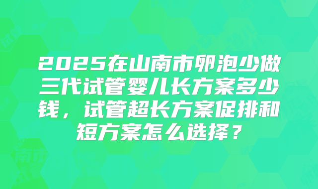 2025在山南市卵泡少做三代试管婴儿长方案多少钱,试管超长方案促排和短方案怎么选择?