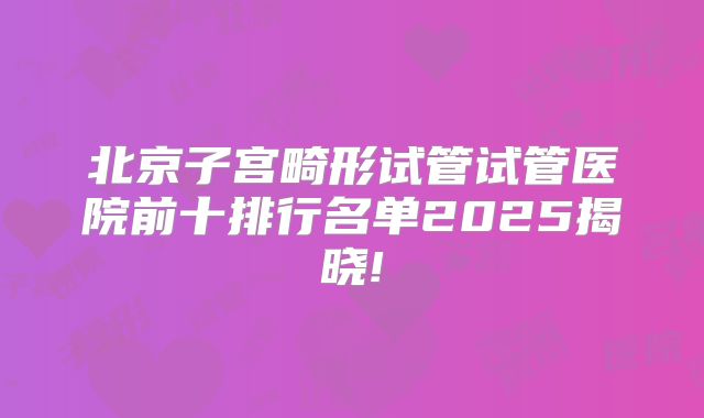北京子宫畸形试管试管医院前十排行名单2025揭晓!