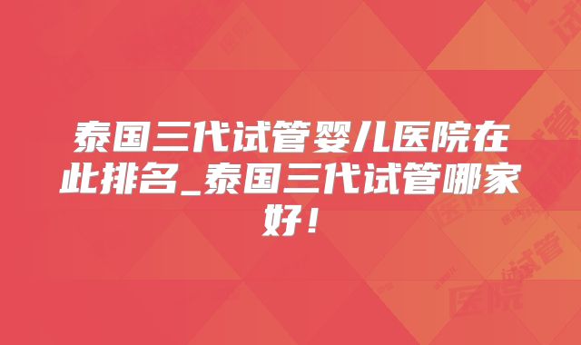 泰国三代试管婴儿医院在此排名_泰国三代试管哪家好！