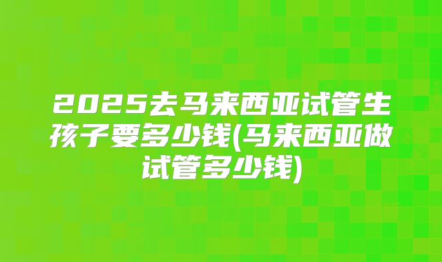 2025去马来西亚试管生孩子要多少钱(马来西亚做试管多少钱)