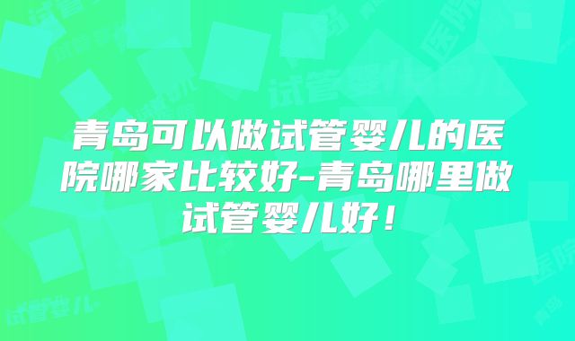青岛可以做试管婴儿的医院哪家比较好-青岛哪里做试管婴儿好!