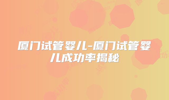 厦门试管婴儿-厦门试管婴儿成功率揭秘