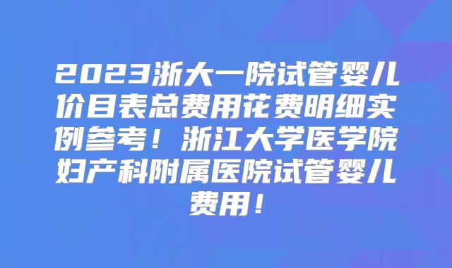 2023浙大一院试管婴儿价目表总费用花费明细实例参考！浙江大学医学院妇产科附属医院试管婴儿费用！
