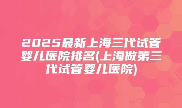2025最新上海三代试管婴儿医院排名(上海做第三代试管婴儿医院)