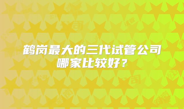 鹤岗最大的三代试管公司哪家比较好？